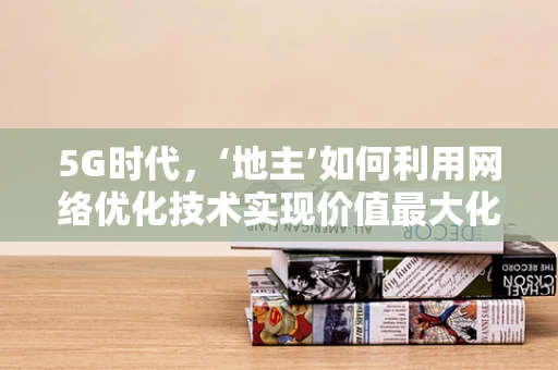 5G时代，‘地主’如何利用网络优化技术实现价值最大化？