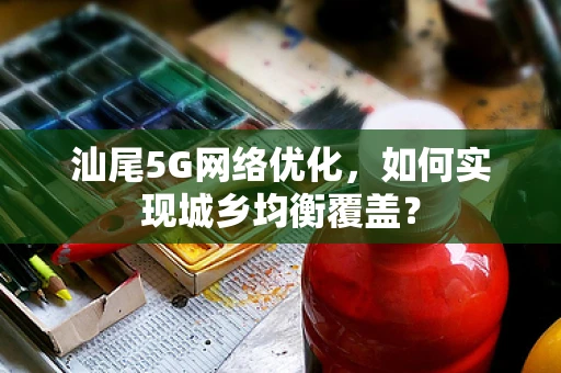汕尾5G网络优化，如何实现城乡均衡覆盖？