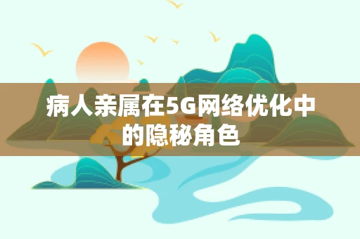 病人亲属在5G网络优化中的隐秘角色