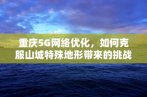 重庆5G网络优化，如何克服山城特殊地形带来的挑战？