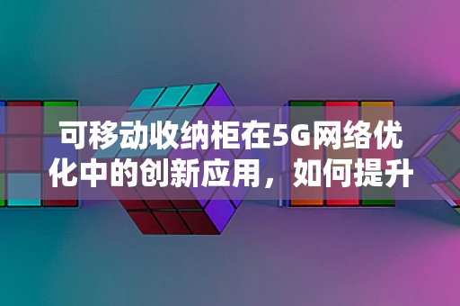 可移动收纳柜在5G网络优化中的创新应用，如何提升现场部署效率？