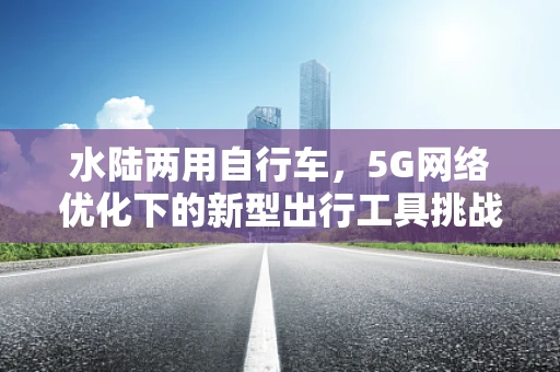 水陆两用自行车，5G网络优化下的新型出行工具挑战与机遇？