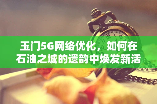 玉门5G网络优化，如何在石油之城的遗韵中焕发新活力？
