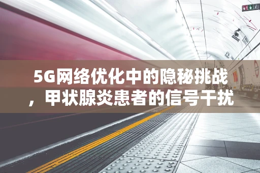 5G网络优化中的隐秘挑战，甲状腺炎患者的信号干扰？