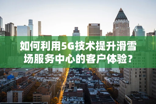 如何利用5G技术提升滑雪场服务中心的客户体验？