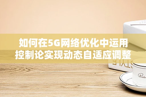 如何在5G网络优化中运用控制论实现动态自适应调整？