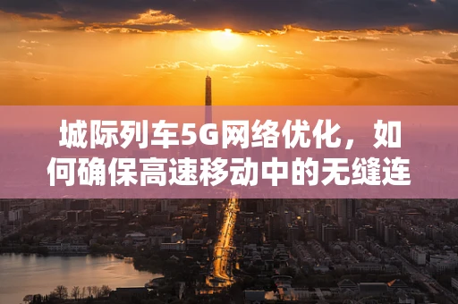 城际列车5G网络优化，如何确保高速移动中的无缝连接？