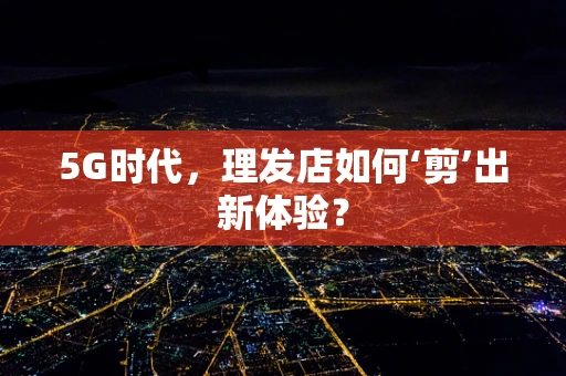 5G时代，理发店如何‘剪’出新体验？