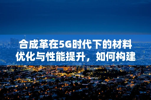 合成革在5G时代下的材料优化与性能提升，如何构建更高效的无线连接？