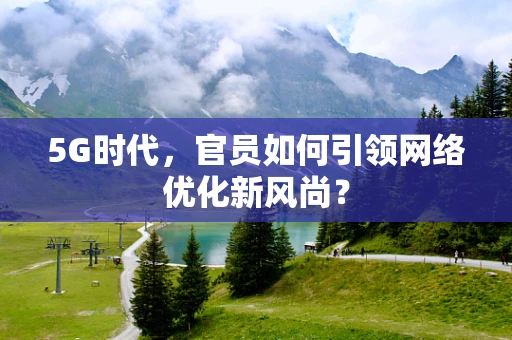 5G时代，官员如何引领网络优化新风尚？