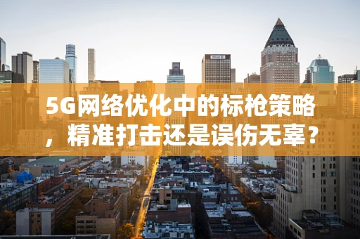 5G网络优化中的标枪策略，精准打击还是误伤无辜？