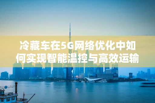 冷藏车在5G网络优化中如何实现智能温控与高效运输？