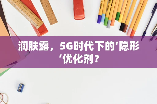 润肤露，5G时代下的‘隐形’优化剂？