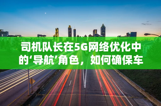 司机队长在5G网络优化中的‘导航’角色，如何确保车队通信畅通无阻？