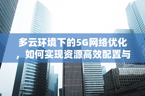 多云环境下的5G网络优化，如何实现资源高效配置与协同？