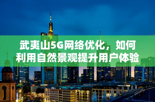 武夷山5G网络优化，如何利用自然景观提升用户体验？