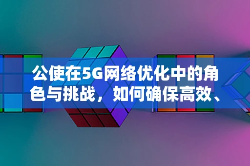 公使在5G网络优化中的角色与挑战，如何确保高效、稳定的网络连接？