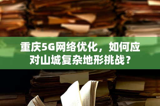 重庆5G网络优化，如何应对山城复杂地形挑战？