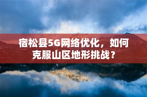 宿松县5G网络优化，如何克服山区地形挑战？