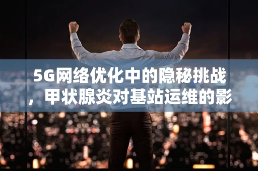 5G网络优化中的隐秘挑战，甲状腺炎对基站运维的影响？