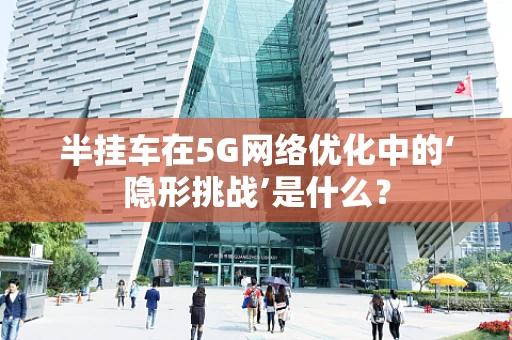 半挂车在5G网络优化中的‘隐形挑战’是什么？