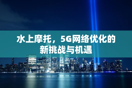 水上摩托，5G网络优化的新挑战与机遇