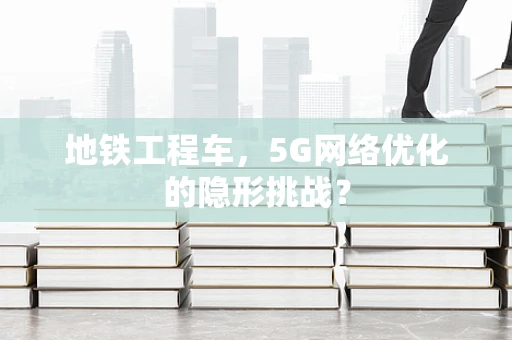 地铁工程车，5G网络优化的隐形挑战？