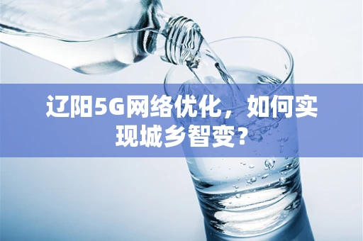 辽阳5G网络优化，如何实现城乡智变？