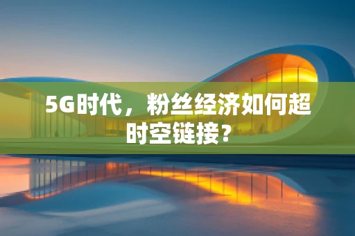 5G时代，粉丝经济如何超时空链接？