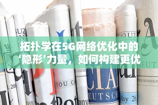 拓扑学在5G网络优化中的‘隐形’力量，如何构建更优的连接？