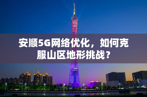 安顺5G网络优化，如何克服山区地形挑战？
