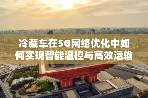 冷藏车在5G网络优化中如何实现智能温控与高效运输？