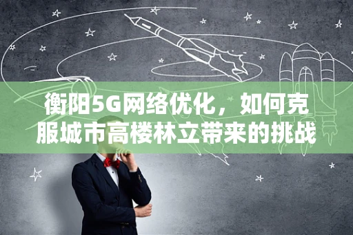 衡阳5G网络优化，如何克服城市高楼林立带来的挑战？