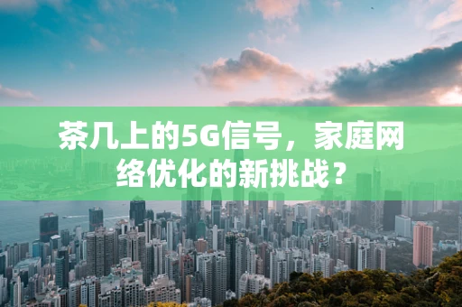 茶几上的5G信号，家庭网络优化的新挑战？