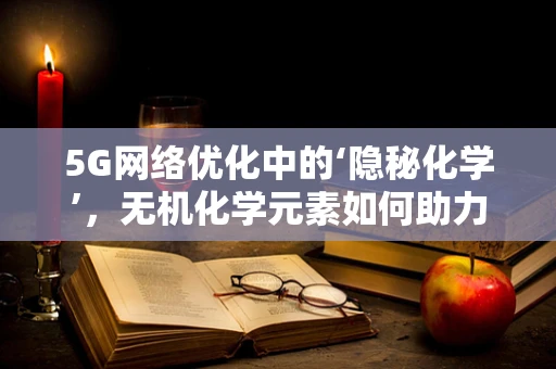 5G网络优化中的‘隐秘化学’，无机化学元素如何助力信号穿透？