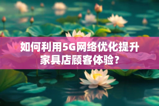如何利用5G网络优化提升家具店顾客体验？