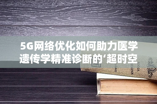 5G网络优化如何助力医学遗传学精准诊断的‘超时空’跨越？