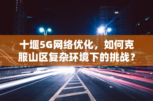 十堰5G网络优化，如何克服山区复杂环境下的挑战？