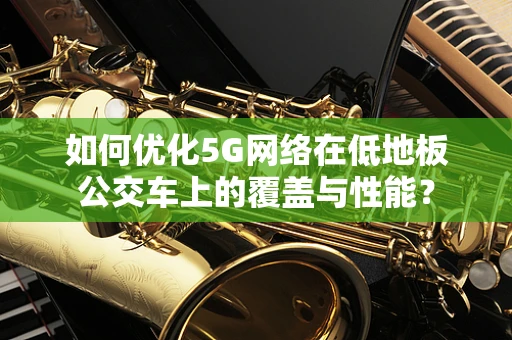 如何优化5G网络在低地板公交车上的覆盖与性能？