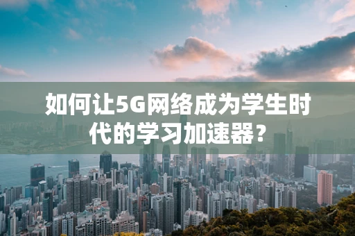 如何让5G网络成为学生时代的学习加速器？