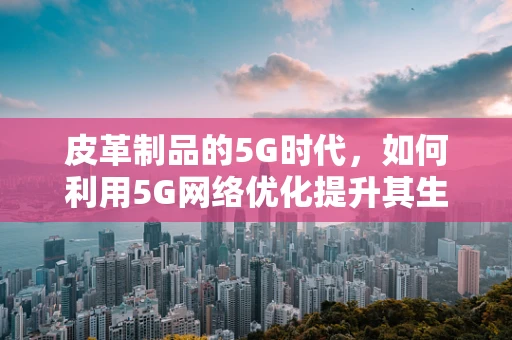 皮革制品的5G时代，如何利用5G网络优化提升其生产与销售效率？