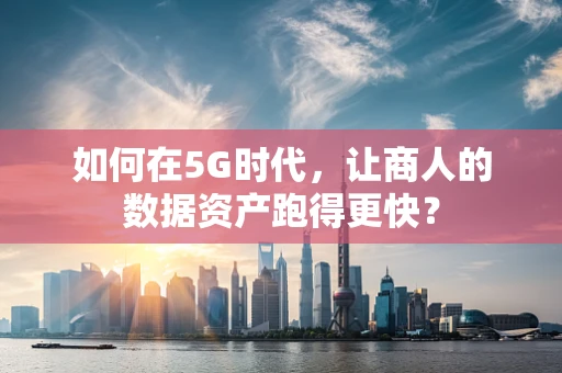 如何在5G时代，让商人的数据资产跑得更快？