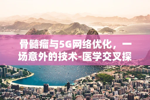骨髓瘤与5G网络优化，一场意外的技术-医学交叉探讨