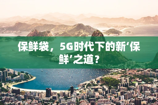 保鲜袋，5G时代下的新‘保鲜’之道？