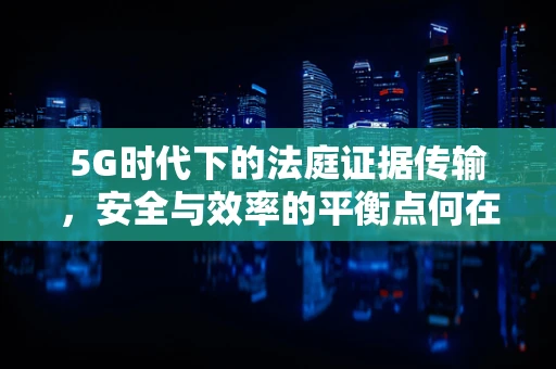 5G时代下的法庭证据传输，安全与效率的平衡点何在？