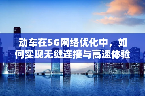 动车在5G网络优化中，如何实现无缝连接与高速体验？