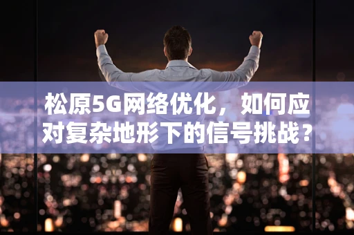 松原5G网络优化，如何应对复杂地形下的信号挑战？