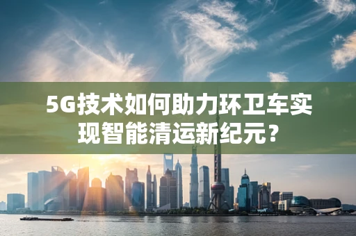 5G技术如何助力环卫车实现智能清运新纪元？