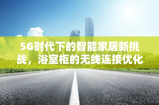 5G时代下的智能家居新挑战，浴室柜的无线连接优化