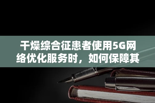 干燥综合征患者使用5G网络优化服务时，如何保障其通信质量？